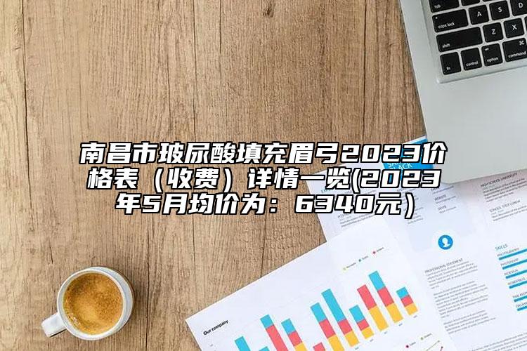 南昌市玻尿酸填充眉弓2023价格表（收费）详情一览(2023年5月均价为：6340元）
