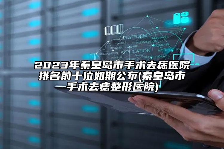 2023年秦皇岛市手术去痣医院排名前十位如期公布(秦皇岛市手术去痣整形医院)