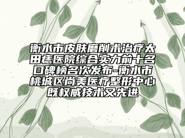 衡水市皮肤磨削术治疗太田痣医院综合实力前十名口碑榜名次发布-衡水市桃城区尚美医疗整形中心既权威技术又先进