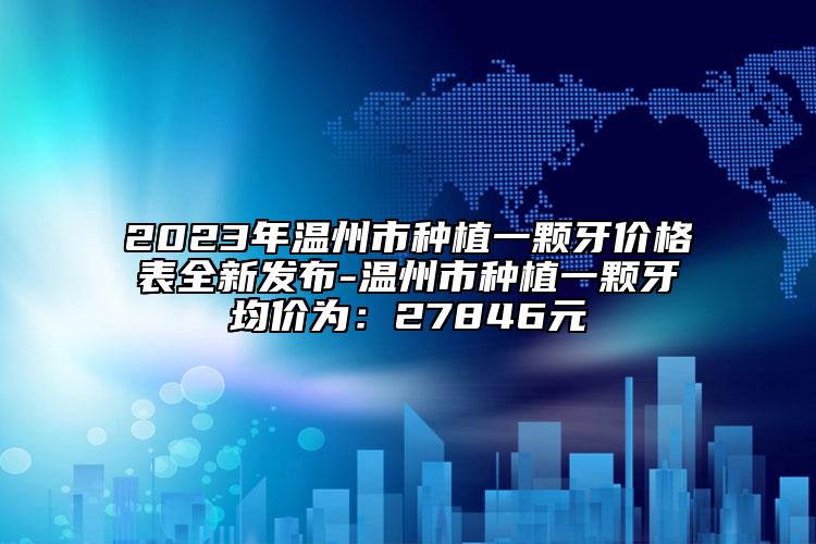 2023年温州市种植一颗牙价格表全新发布-温州市种植一颗牙均价为：27846元