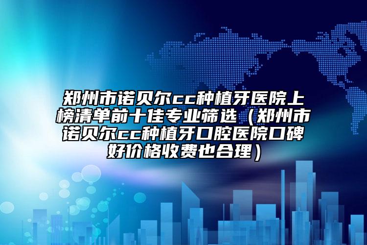 郑州市诺贝尔cc种植牙医院上榜清单前十佳专业筛选（郑州市诺贝尔cc种植牙口腔医院口碑好价格收费也合理）