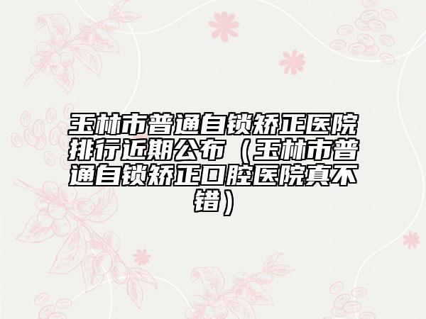 玉林市普通自锁矫正医院排行近期公布（玉林市普通自锁矫正口腔医院真不错）