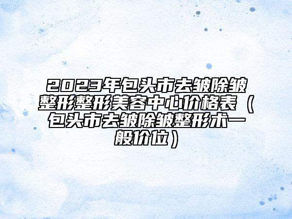 2023年包头市去皱除皱整形整形美容中心价格表（包头市去皱除皱整形术一般价位）