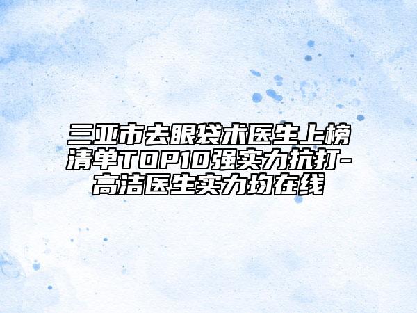 三亚市去眼袋术医生上榜清单TOP10强实力抗打-高洁医生实力均在线