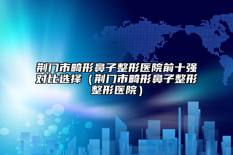 荆门市畸形鼻子整形医院前十强对比选择（荆门市畸形鼻子整形整形医院）
