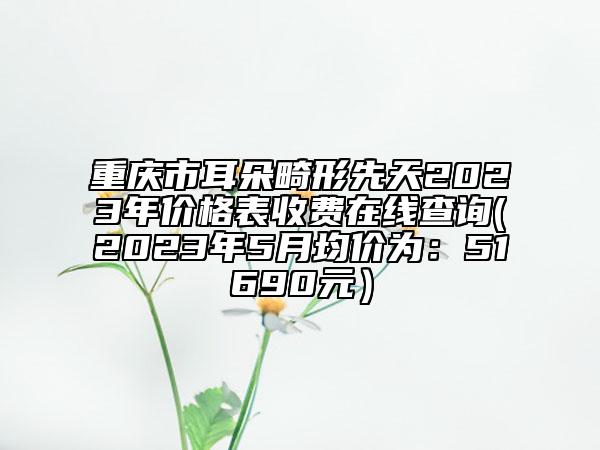 重庆市耳朵畸形先天2023年价格表收费在线查询(2023年5月均价为：51690元）