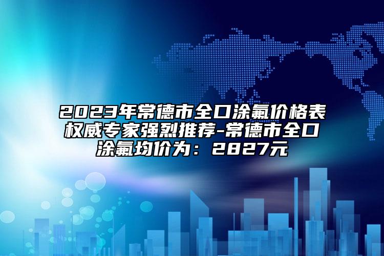 2023年常德市全口涂氟价格表权威专家强烈推荐-常德市全口涂氟均价为：2827元