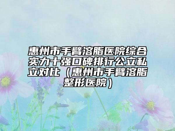 惠州市手臂溶脂医院综合实力十强口碑排行公立私立对比（惠州市手臂溶脂整形医院）