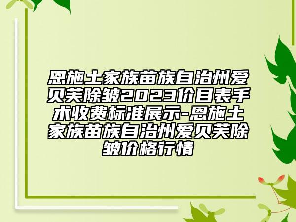 恩施土家族苗族自治州爱贝芙除皱2023价目表手术收费标准展示-恩施土家族苗族自治州爱贝芙除皱价格行情