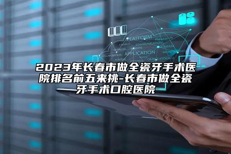 2023年长春市做全瓷牙手术医院排名前五来挑-长春市做全瓷牙手术口腔医院
