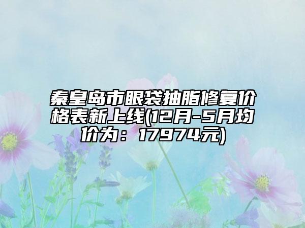 秦皇岛市眼袋抽脂修复价格表新上线(12月-5月均价为：17974元)