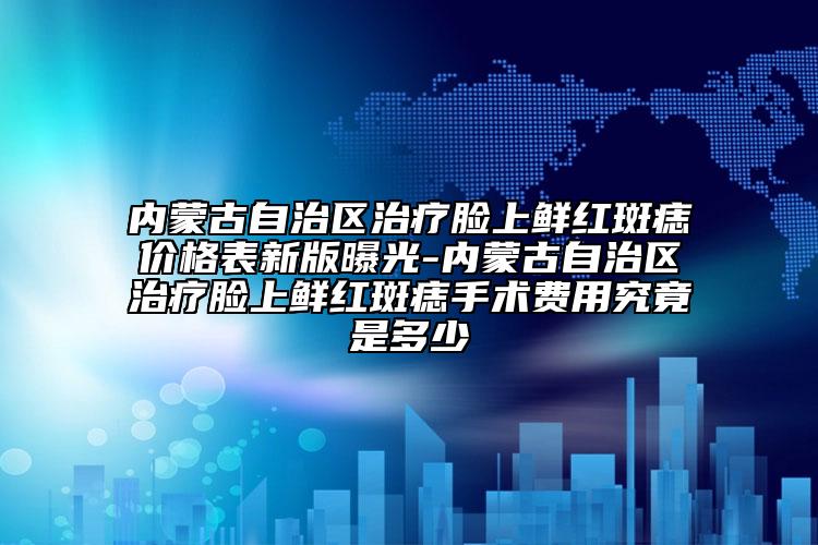 内蒙古自治区治疗脸上鲜红斑痣价格表新版曝光-内蒙古自治区治疗脸上鲜红斑痣手术费用究竟是多少