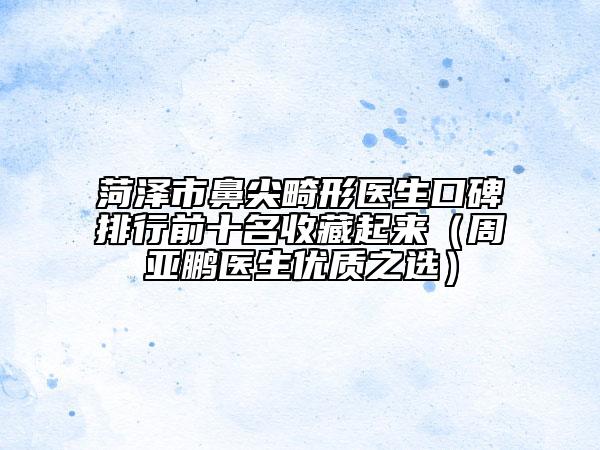 菏泽市鼻尖畸形医生口碑排行前十名收藏起来（周亚鹏医生优质之选）