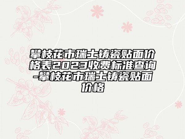 攀枝花市瑞士铸瓷贴面价格表2023收费标准查询-攀枝花市瑞士铸瓷贴面价格