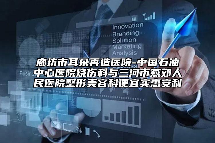 廊坊市耳朵再造医院-中国石油中心医院烧伤科与三河市燕郊人民医院整形美容科便宜实惠安利