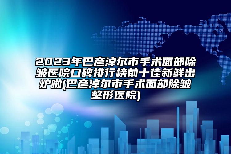 2023年巴彦淖尔市手术面部除皱医院口碑排行榜前十佳新鲜出炉啦(巴彦淖尔市手术面部除皱整形医院)