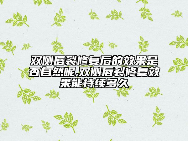 双侧唇裂修复后的效果是否自然呢,双侧唇裂修复效果能持续多久