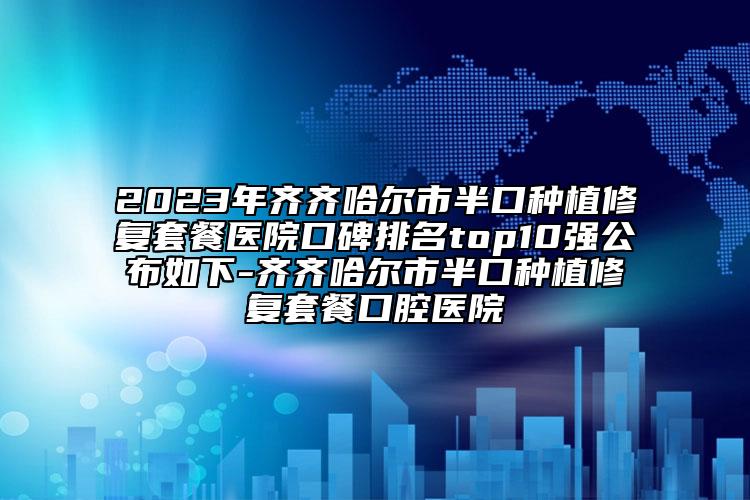2023年齐齐哈尔市半口种植修复套餐医院口碑排名top10强公布如下-齐齐哈尔市半口种植修复套餐口腔医院