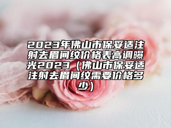 2023年佛山市保妥适注射去眉间纹价格表高调曝光2023（佛山市保妥适注射去眉间纹需要价格多少）