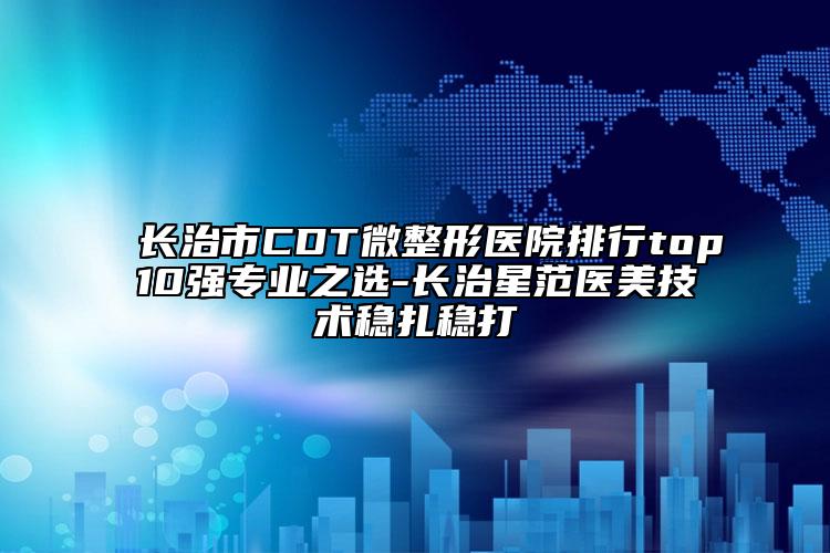 长治市CDT微整形医院排行top10强专业之选-长治星范医美技术稳扎稳打