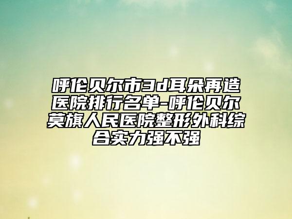 呼伦贝尔市3d耳朵再造医院排行名单-呼伦贝尔莫旗人民医院整形外科综合实力强不强