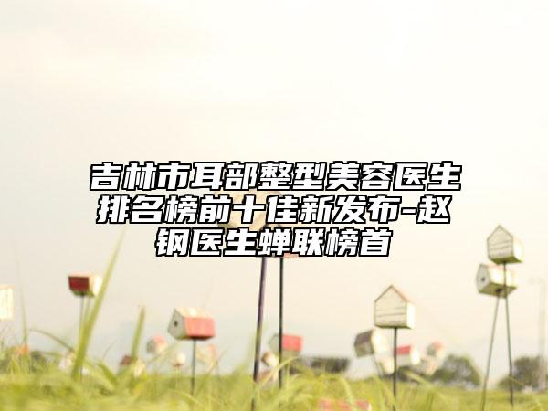 吉林市耳部整型美容医生排名榜前十佳新发布-赵钢医生蝉联榜首