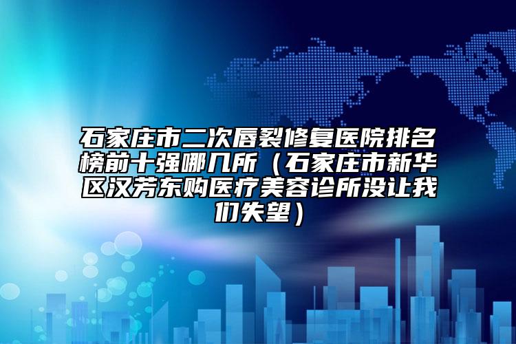 石家庄市二次唇裂修复医院排名榜前十强哪几所（石家庄市新华区汉芳东购医疗美容诊所没让我们失望）