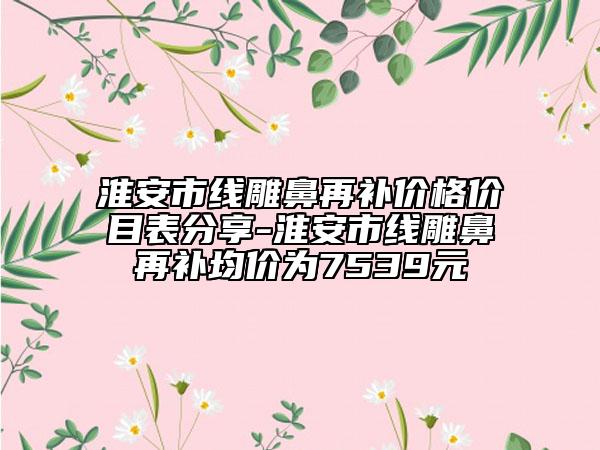 淮安市线雕鼻再补价格价目表分享-淮安市线雕鼻再补均价为7539元