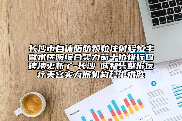 长沙市自体脂肪颗粒注射移植丰臀术医院综合实力前十位排行口碑榜更新了-长沙皕诚和隽整形医疗美容实力派机构稳中求胜