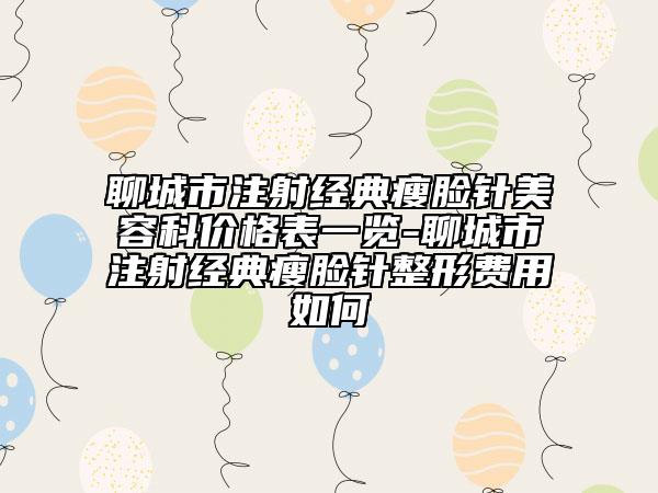 聊城市注射经典瘦脸针美容科价格表一览-聊城市注射经典瘦脸针整形费用如何