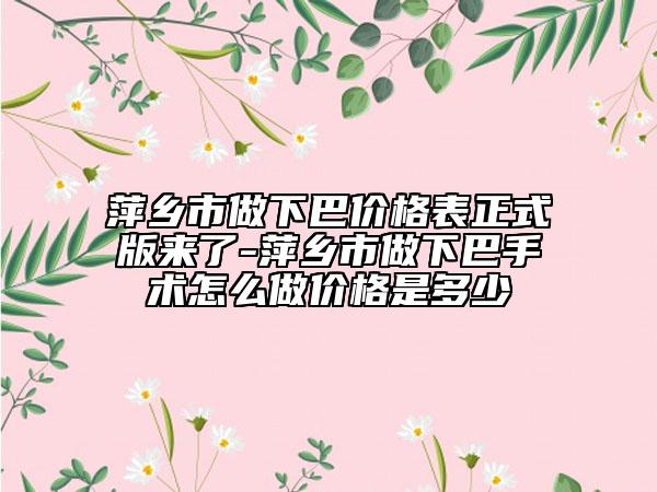 萍乡市做下巴价格表正式版来了-萍乡市做下巴手术怎么做价格是多少