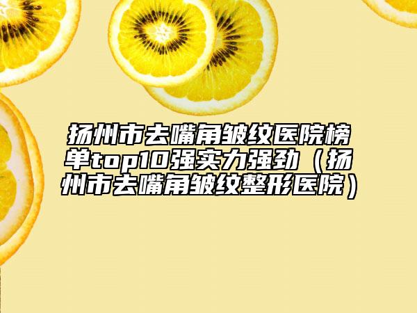 扬州市去嘴角皱纹医院榜单top10强实力强劲（扬州市去嘴角皱纹整形医院）