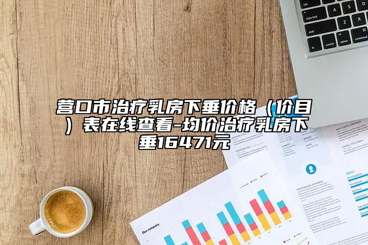 营口市治疗乳房下垂价格（价目）表在线查看-均价治疗乳房下垂16471元