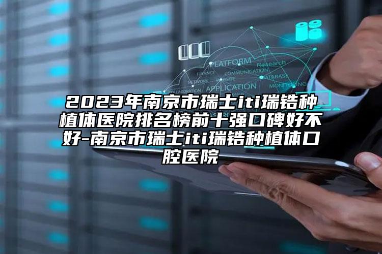 2023年南京市瑞士iti瑞锆种植体医院排名榜前十强口碑好不好-南京市瑞士iti瑞锆种植体口腔医院