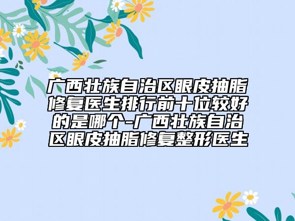 广西壮族自治区眼皮抽脂修复医生排行前十位较好的是哪个-广西壮族自治区眼皮抽脂修复整形医生