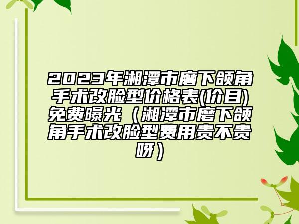 2023年湘潭市磨下颌角手术改脸型价格表(价目)免费曝光（湘潭市磨下颌角手术改脸型费用贵不贵呀）