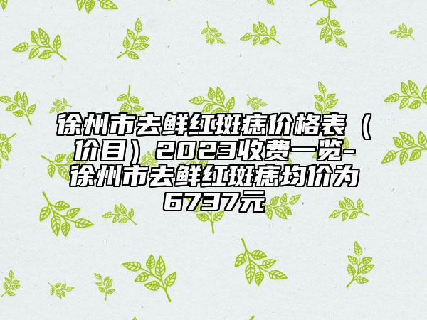 徐州市去鲜红斑痣价格表（价目）2023收费一览-徐州市去鲜红斑痣均价为6737元