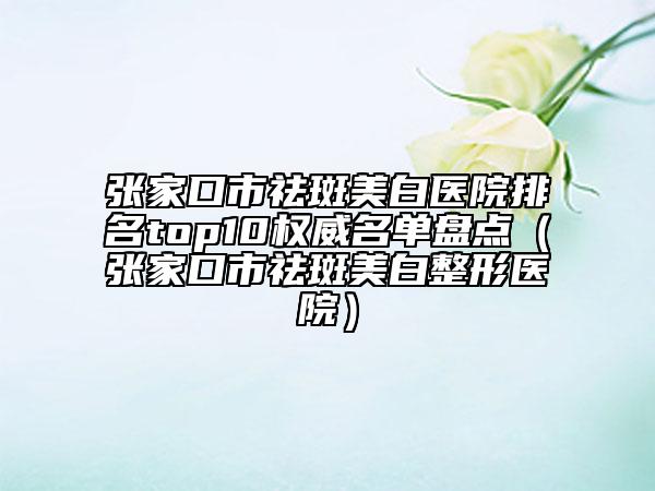 张家口市祛斑美白医院排名top10权威名单盘点（张家口市祛斑美白整形医院）
