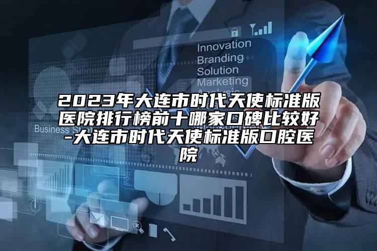 2023年大连市时代天使标准版医院排行榜前十哪家口碑比较好-大连市时代天使标准版口腔医院