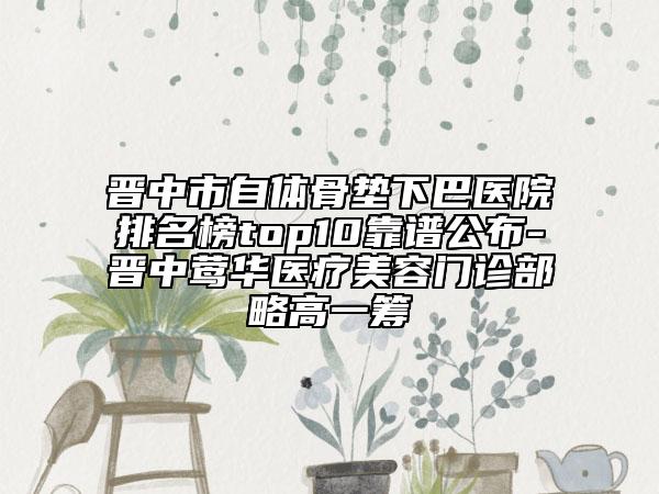 晋中市自体骨垫下巴医院排名榜top10靠谱公布-晋中莺华医疗美容门诊部略高一筹