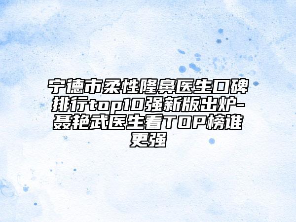 宁德市柔性隆鼻医生口碑排行top10强新版出炉-聂艳武医生看TOP榜谁更强