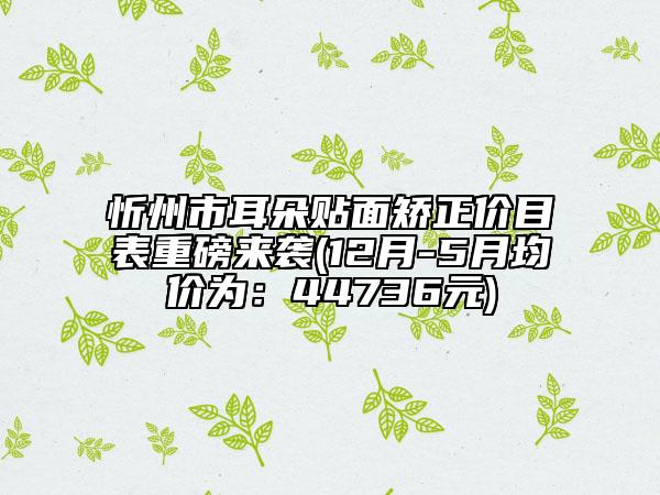忻州市耳朵贴面矫正价目表重磅来袭(12月-5月均价为：44736元)