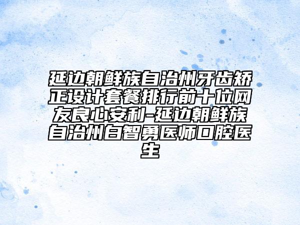 延边朝鲜族自治州牙齿矫正设计套餐排行前十位网友良心安利-延边朝鲜族自治州白智勇医师口腔医生