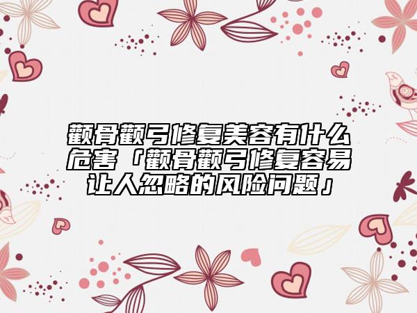 颧骨颧弓修复美容有什么危害「颧骨颧弓修复容易让人忽略的风险问题」