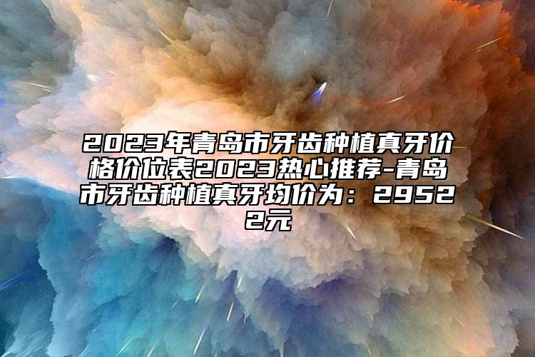 2023年青岛市牙齿种植真牙价格价位表2023热心推荐-青岛市牙齿种植真牙均价为：29522元