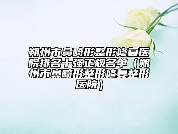 朔州市鼻畸形整形修复医院排名十强正规名单（朔州市鼻畸形整形修复整形医院）
