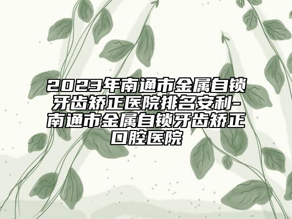 2023年南通市金属自锁牙齿矫正医院排名安利-南通市金属自锁牙齿矫正口腔医院