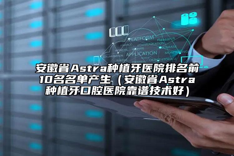 安徽省Astra种植牙医院排名前10名名单产生（安徽省Astra种植牙口腔医院靠谱技术好）