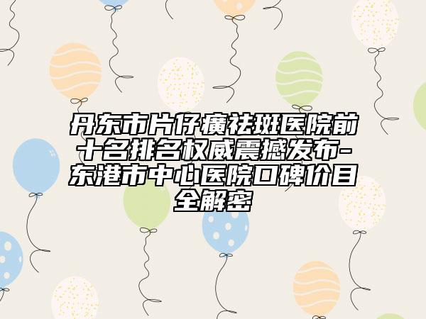 丹东市片仔癀祛斑医院前十名排名权威震撼发布-东港市中心医院口碑价目全解密