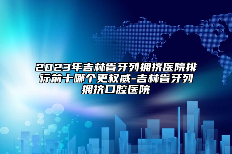 2023年吉林省牙列拥挤医院排行前十哪个更权威-吉林省牙列拥挤口腔医院